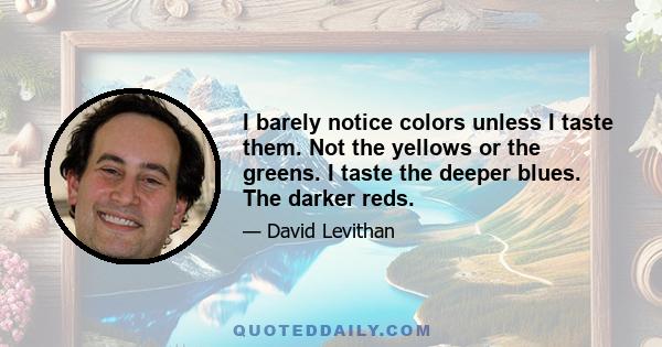 I barely notice colors unless I taste them. Not the yellows or the greens. I taste the deeper blues. The darker reds.