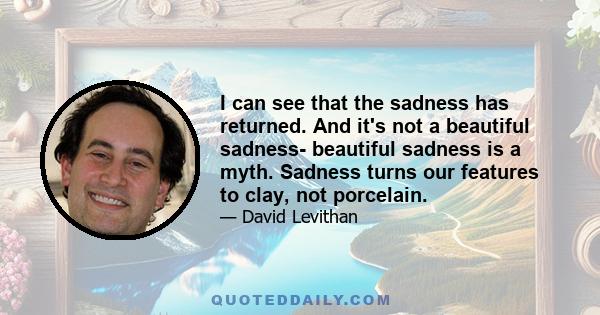 I can see that the sadness has returned. And it's not a beautiful sadness- beautiful sadness is a myth. Sadness turns our features to clay, not porcelain.