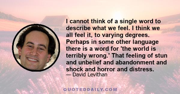 I cannot think of a single word to describe what we feel. I think we all feel it, to varying degrees. Perhaps in some other language there is a word for 'the world is terribly wrong.' That feeling of stun and unbelief