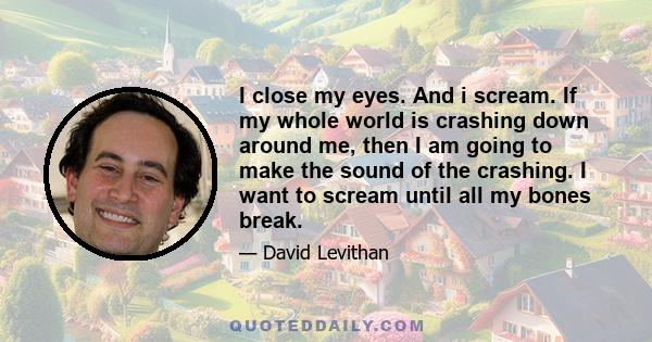 I close my eyes. And i scream. If my whole world is crashing down around me, then I am going to make the sound of the crashing. I want to scream until all my bones break.