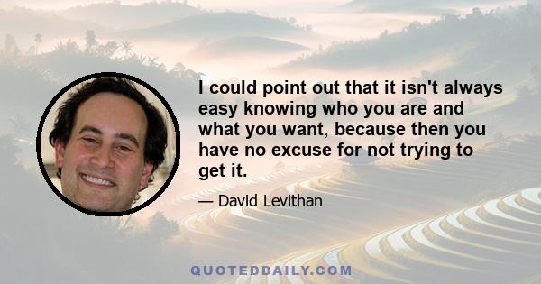 I could point out that it isn't always easy knowing who you are and what you want, because then you have no excuse for not trying to get it.