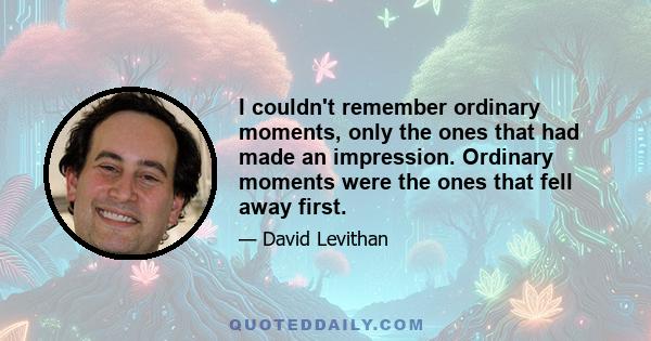 I couldn't remember ordinary moments, only the ones that had made an impression. Ordinary moments were the ones that fell away first.