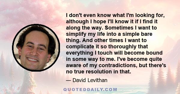 I don't even know what I'm looking for, although I hope I'll know it if I find it along the way. Sometimes I want to simplify my life into a simple bare thing. And other times I want to complicate it so thoroughly that