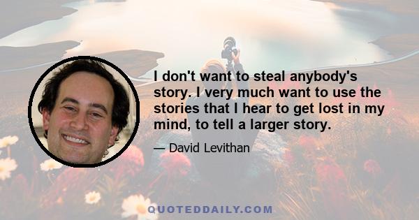 I don't want to steal anybody's story. I very much want to use the stories that I hear to get lost in my mind, to tell a larger story.