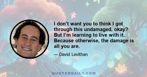 I don’t want you to think I got through this undamaged, okay? But I’m learning to live with it. Because otherwise, the damage is all you are.