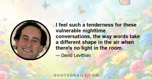 I feel such a tenderness for these vulnerable nighttime conversations, the way words take a different shape in the air when there's no light in the room.