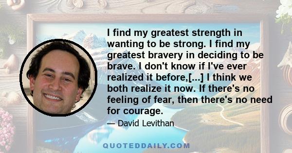 I find my greatest strength in wanting to be strong. I find my greatest bravery in deciding to be brave. I don't know if I've ever realized it before,[...] I think we both realize it now. If there's no feeling of fear,