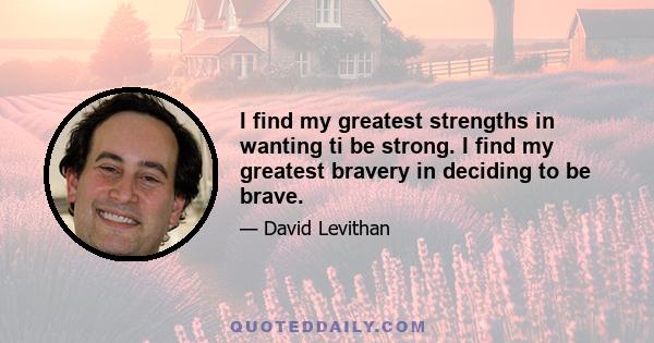 I find my greatest strengths in wanting ti be strong. I find my greatest bravery in deciding to be brave.