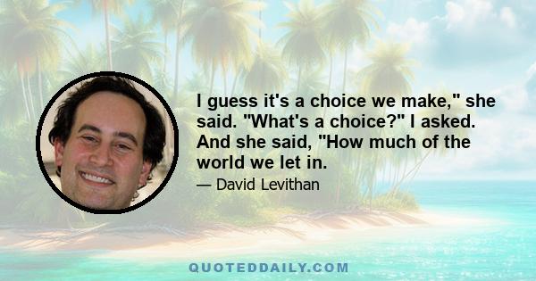 I guess it's a choice we make, she said. What's a choice? I asked. And she said, How much of the world we let in.