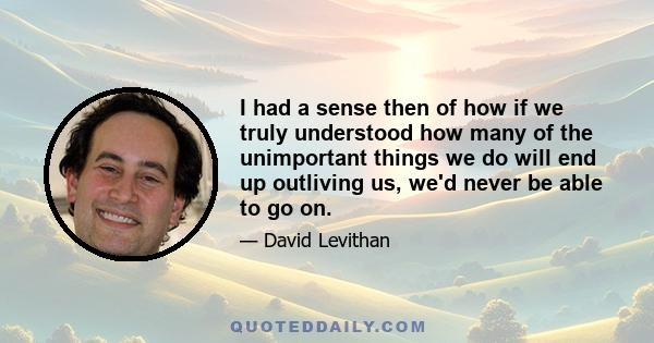 I had a sense then of how if we truly understood how many of the unimportant things we do will end up outliving us, we'd never be able to go on.