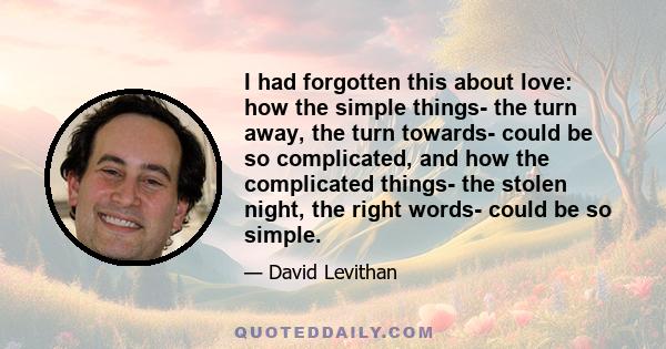 I had forgotten this about love: how the simple things- the turn away, the turn towards- could be so complicated, and how the complicated things- the stolen night, the right words- could be so simple.