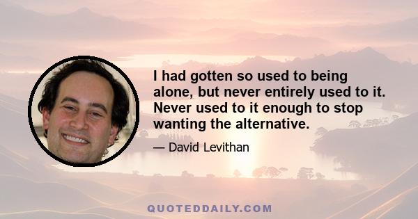 I had gotten so used to being alone, but never entirely used to it. Never used to it enough to stop wanting the alternative.