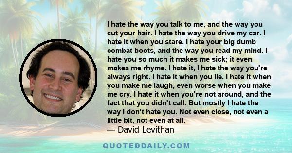 I hate the way you talk to me, and the way you cut your hair. I hate the way you drive my car. I hate it when you stare. I hate your big dumb combat boots, and the way you read my mind. I hate you so much it makes me