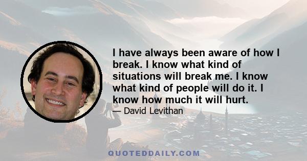 I have always been aware of how I break. I know what kind of situations will break me. I know what kind of people will do it. I know how much it will hurt.