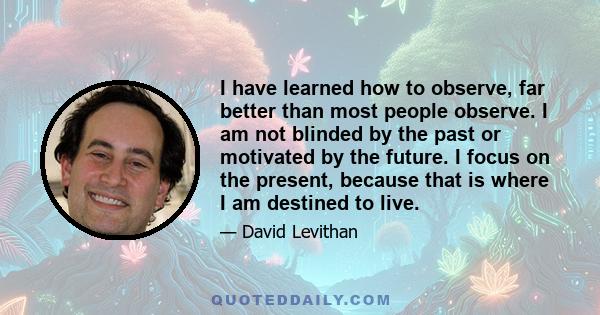 I have learned how to observe, far better than most people observe. I am not blinded by the past or motivated by the future. I focus on the present, because that is where I am destined to live.