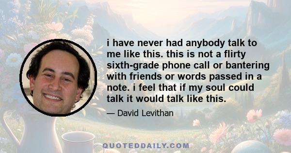 i have never had anybody talk to me like this. this is not a flirty sixth-grade phone call or bantering with friends or words passed in a note. i feel that if my soul could talk it would talk like this.