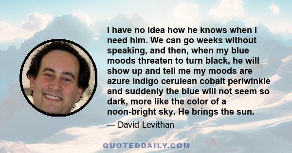 I have no idea how he knows when I need him. We can go weeks without speaking, and then, when my blue moods threaten to turn black, he will show up and tell me my moods are azure indigo cerulean cobalt periwinkle and