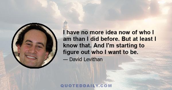 I have no more idea now of who I am than I did before. But at least I know that. And I'm starting to figure out who I want to be.