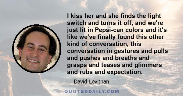 I kiss her and she finds the light switch and turns it off, and we're just lit in Pepsi-can colors and it's like we've finally found this other kind of conversation, this conversation in gestures and pulls and pushes