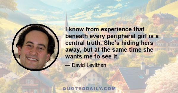 I know from experience that beneath every peripheral girl is a central truth. She’s hiding hers away, but at the same time she wants me to see it.