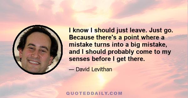 I know I should just leave. Just go. Because there's a point where a mistake turns into a big mistake, and I should probably come to my senses before I get there.