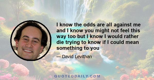 I know the odds are all against me and I know you might not feel this way too but I know I would rather die trying to know if I could mean something to you