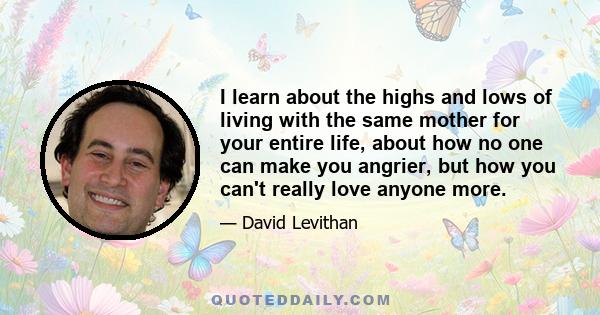 I learn about the highs and lows of living with the same mother for your entire life, about how no one can make you angrier, but how you can't really love anyone more.