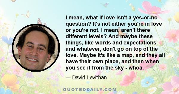 I mean, what if love isn't a yes-or-no question? It's not either you're in love or you're not. I mean, aren't there different levels? And maybe these things, like words and expectations and whatever, don't go on top of