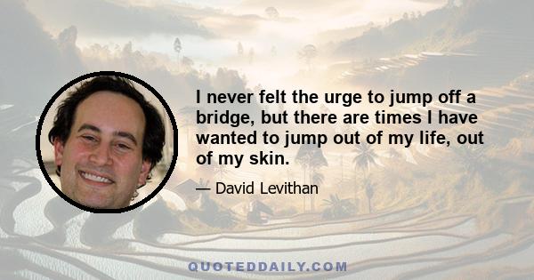 I never felt the urge to jump off a bridge, but there are times I have wanted to jump out of my life, out of my skin.