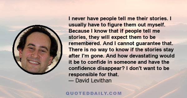 I never have people tell me their stories. I usually have to figure them out myself. Because I know that if people tell me stories, they will expect them to be remembered. And I cannot guarantee that. There is no way to 