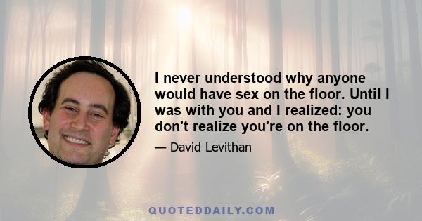 I never understood why anyone would have sex on the floor. Until I was with you and I realized: you don't realize you're on the floor.