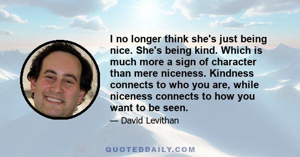 I no longer think she's just being nice. She's being kind. Which is much more a sign of character than mere niceness. Kindness connects to who you are, while niceness connects to how you want to be seen.