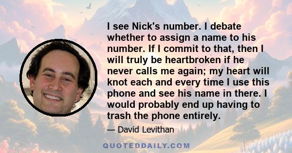 I see Nick's number. I debate whether to assign a name to his number. If I commit to that, then I will truly be heartbroken if he never calls me again; my heart will knot each and every time I use this phone and see his 