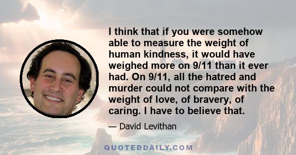 I think that if you were somehow able to measure the weight of human kindness, it would have weighed more on 9/11 than it ever had. On 9/11, all the hatred and murder could not compare with the weight of love, of