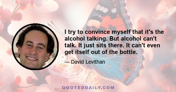 I try to convince myself that it's the alcohol talking. But alcohol can't talk. It just sits there. It can't even get itself out of the bottle.