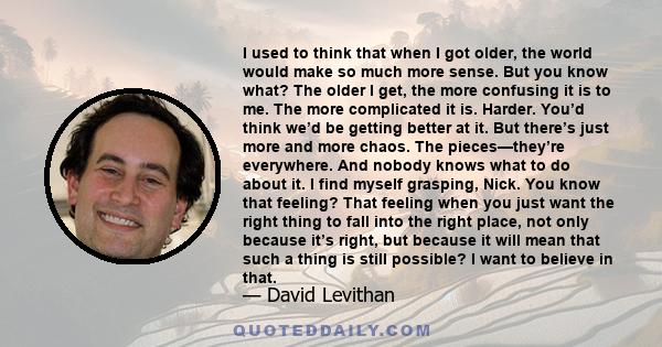 I used to think that when I got older, the world would make so much more sense. But you know what? The older I get, the more confusing it is to me. The more complicated it is. Harder. You’d think we’d be getting better