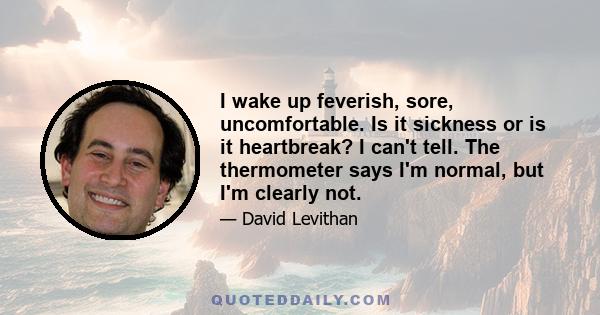 I wake up feverish, sore, uncomfortable. Is it sickness or is it heartbreak? I can't tell. The thermometer says I'm normal, but I'm clearly not.