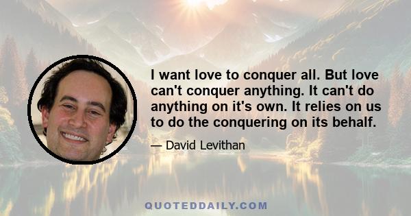 I want love to conquer all. But love can't conquer anything. It can't do anything on it's own. It relies on us to do the conquering on its behalf.