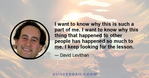 I want to know why this is such a part of me. I want to know why this thing that happened to other people has happened so much to me. I keep looking for the lesson.