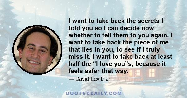 I want to take back the secrets I told you so I can decide now whether to tell them to you again. I want to take back the piece of me that lies in you, to see if I truly miss it. I want to take back at least half the “I 