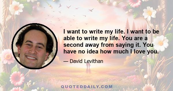 I want to write my life. I want to be able to write my life. You are a second away from saying it. You have no idea how much I love you.