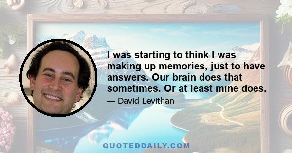 I was starting to think I was making up memories, just to have answers. Our brain does that sometimes. Or at least mine does.