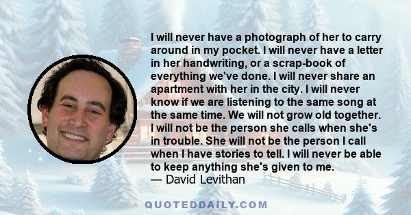 I will never have a photograph of her to carry around in my pocket. I will never have a letter in her handwriting, or a scrap-book of everything we've done. I will never share an apartment with her in the city. I will