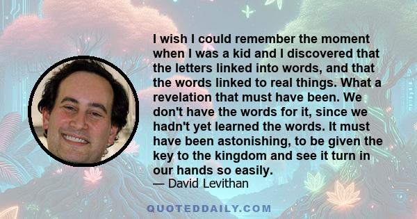 I wish I could remember the moment when I was a kid and I discovered that the letters linked into words, and that the words linked to real things. What a revelation that must have been. We don't have the words for it,