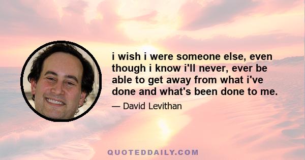 i wish i were someone else, even though i know i'll never, ever be able to get away from what i've done and what's been done to me.