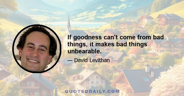 If goodness can't come from bad things, it makes bad things unbearable.