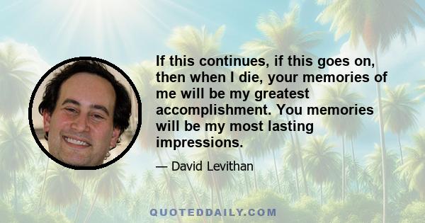 If this continues, if this goes on, then when I die, your memories of me will be my greatest accomplishment. You memories will be my most lasting impressions.