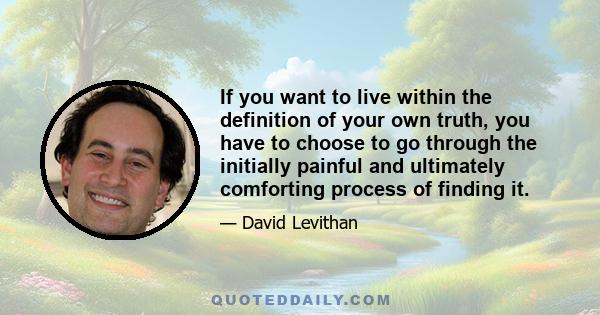 If you want to live within the definition of your own truth, you have to choose to go through the initially painful and ultimately comforting process of finding it.