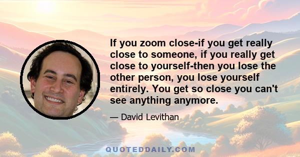 If you zoom close-if you get really close to someone, if you really get close to yourself-then you lose the other person, you lose yourself entirely. You get so close you can't see anything anymore.