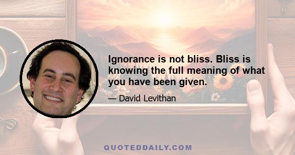 Ignorance is not bliss. Bliss is knowing the full meaning of what you have been given.